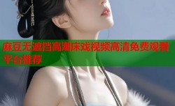 麻豆无遮挡高潮床戏视频高清免费观看平台推荐