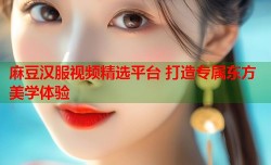 麻豆汉服视频精选平台 打造专属东方美学体验