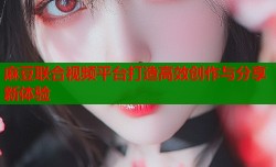 麻豆联合视频平台打造高效创作与分享新体验