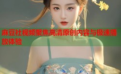 麻豆社视频聚焦高清原创内容与极速播放体验