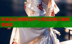 欧美麻豆视频精选平台高清流畅无限观看体验