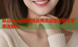 麻豆swag视频精选高清播放体验尽享潮流魅力