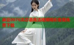 麻豆0076沈芯语高清视频精彩集锦免费下载