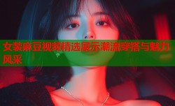 女装麻豆视频精选展示潮流穿搭与魅力风采