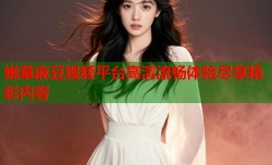 嫩草麻豆视频平台高清流畅体验尽享精彩内容