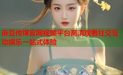 麻豆传煤官网视频平台高清观看社交互动娱乐一站式体验