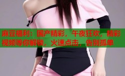麻豆福利：国产精彩，午夜狂欢，精彩视频等你解锁，火速点击，告别孤单