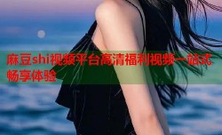 麻豆shi视频平台高清福利视频一站式畅享体验