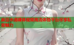 麻豆水滴裸体视频高清体验平台尽享私密魅力
