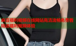 麻豆福利视频在线网站高清流畅免费看精选福利视频体验