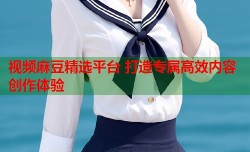 视频麻豆精选平台 打造专属高效内容创作体验