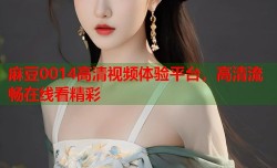 麻豆0014高清视频体验平台，高清流畅在线看精彩