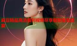 麻豆精品高清福利视频尽享极致视觉盛宴