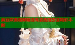 麻豆欧美视频精选高清直播放送精彩不断