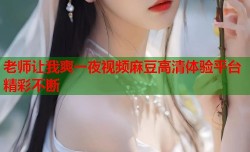 老师让我爽一夜视频麻豆高清体验平台精彩不断