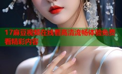 17麻豆视频在线看高清流畅体验免费看精彩内容