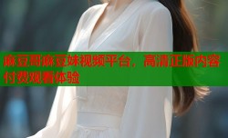 麻豆哥麻豆妹视频平台，高清正版内容付费观看体验