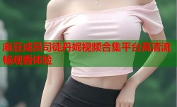 麻豆成员司徒丹妮视频合集平台高清流畅观看体验