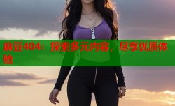 麻豆404：探索多元内容，尽享优质体验