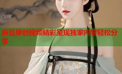 麻豆原创视频精彩呈现独家内容轻松分享