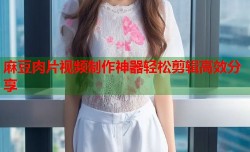 麻豆肉片视频制作神器轻松剪辑高效分享