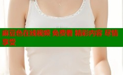 麻豆色在线视频 免费看 精彩内容 尽情享受