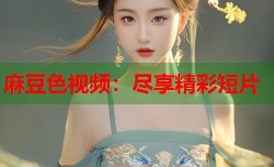 麻豆色视频：尽享精彩短片