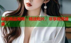 麻豆精品视频：精选短片，尽享视觉盛宴