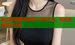 麻豆呢视频高清短片分享平台，轻松发现精彩内容