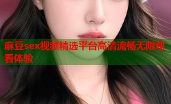 麻豆sex视频精选平台高清流畅无限观看体验