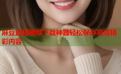 麻豆直播视频下载神器轻松保存高清精彩内容