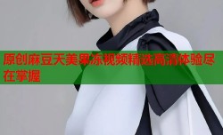 原创麻豆天美果冻视频精选高清体验尽在掌握