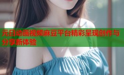 元日动画视频麻豆平台精彩呈现创作与分享新体验
