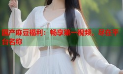 国产麻豆福利：畅享第一视频，尽在平台名称