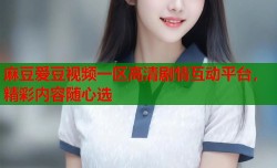 麻豆爱豆视频一区高清剧情互动平台，精彩内容随心选