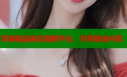 欧美精品麻豆视频平台，尽享精选内容