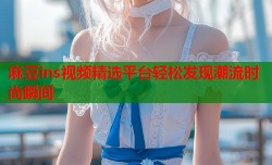 麻豆ins视频精选平台轻松发现潮流时尚瞬间