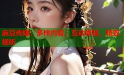 麻豆传媒：多样内容，互动体验，精致视听
