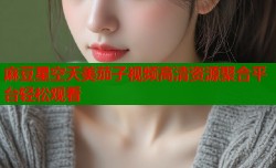 麻豆星空天美茄子视频高清资源聚合平台轻松观看