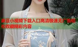 麻豆小视频下载入口高清极速无广告轻松收藏精彩内容