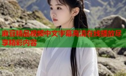 麻豆精品视频中文字幕高清在线播放尽享精彩内容