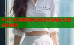 444飞天猫视频麻豆精选高清展示引爆视觉盛宴