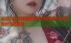 麻豆文化传媒短视频平台精彩多元内容即时互动体验
