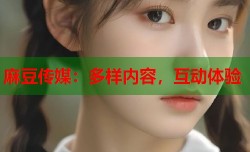 麻豆传媒：多样内容，互动体验