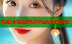男桶女麻豆高清私享平台激情无限体验