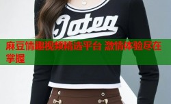 麻豆情趣视频精选平台 激情体验尽在掌握