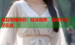 麻豆传媒原创：精选视频，独家内容，尽在此