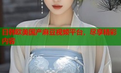 日韩欧美国产麻豆视频平台，尽享精彩内容