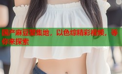 国产麻豆聚集地，以色综精彩视频，等你来探索