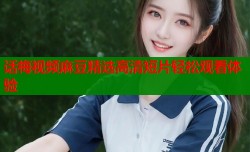 话梅视频麻豆精选高清短片轻松观看体验